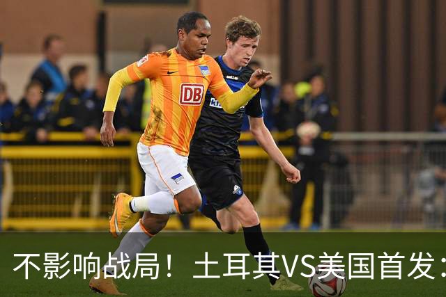 不影响战局！土耳其VS美国首发：居莱尔先发 普利西奇替补