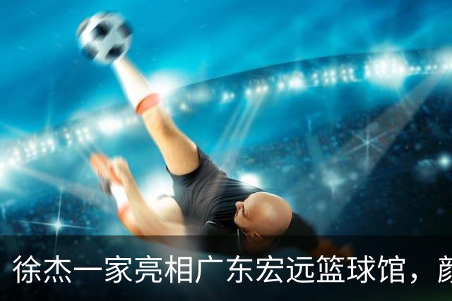 徐杰一家亮相广东宏远篮球馆，颜值高得吓人，姐姐美得像明星